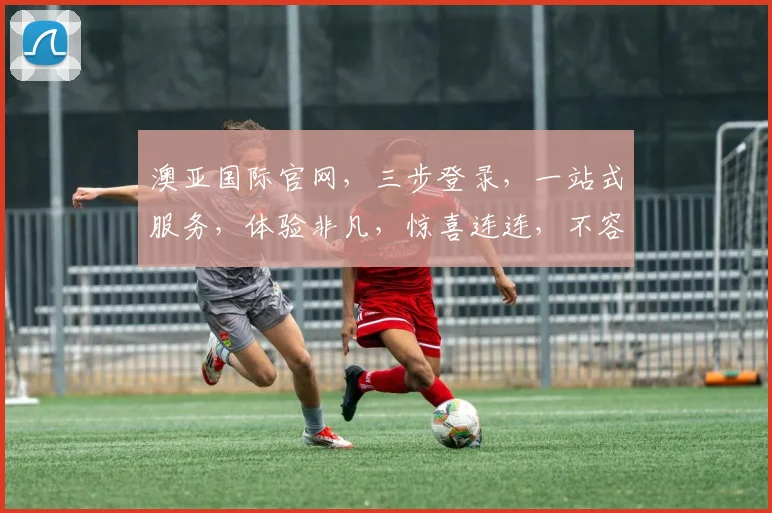 澳亚国际官网，三步登录，一站式服务，体验非凡，惊喜连连，不容错过