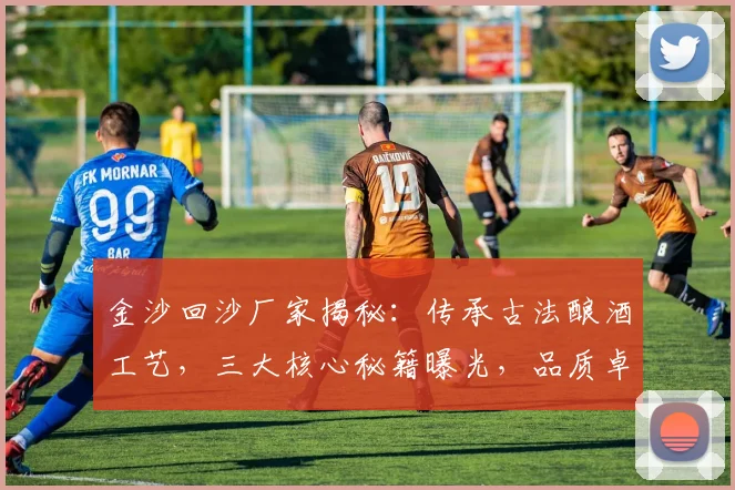 金沙回沙厂家揭秘：传承古法酿酒工艺，三大核心秘籍曝光，品质卓越