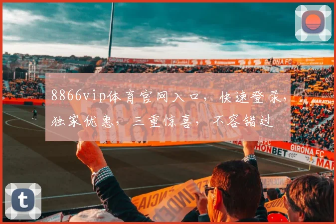 8866vip体育官网入口，快速登录，独家优惠，三重惊喜，不容错过