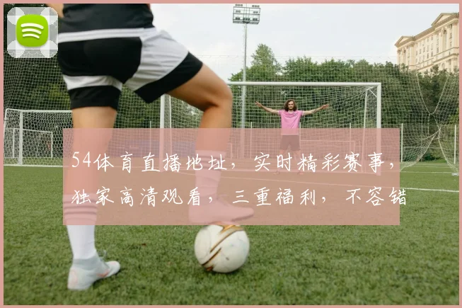 54体育直播地址，实时精彩赛事，独家高清观看，三重福利，不容错过