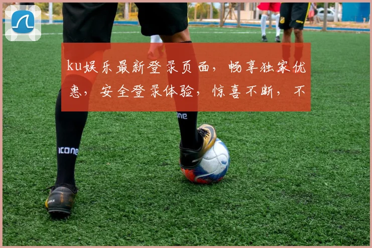 ku娱乐最新登录页面，畅享独家优惠，安全登录体验，惊喜不断，不容错过